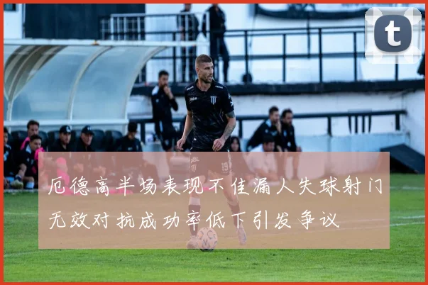 厄德高半场表现不佳漏人失球射门无效对抗成功率低下引发争议