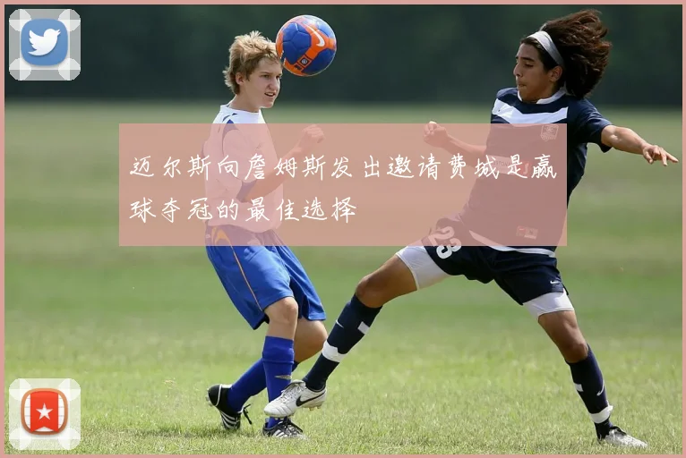 迈尔斯向詹姆斯发出邀请费城是赢球夺冠的最佳选择
