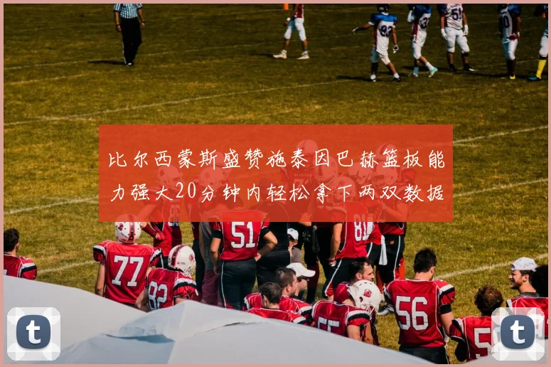 比尔西蒙斯盛赞施泰因巴赫篮板能力强大20分钟内轻松拿下两双数据
