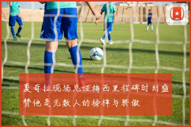 夏奇拉现场见证梅西里程碑时刻盛赞他是无数人的榜样与骄傲