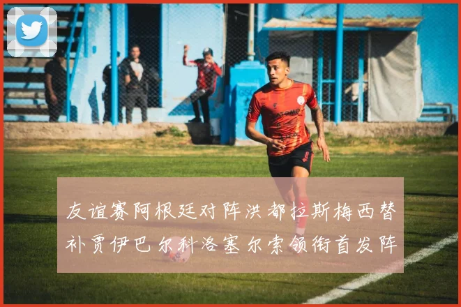 友谊赛阿根廷对阵洪都拉斯梅西替补贾伊巴尔科洛塞尔索领衔首发阵容