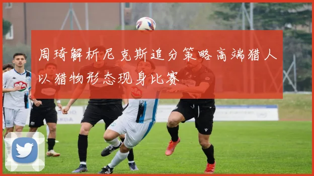 周琦解析尼克斯追分策略高端猎人以猎物形态现身比赛