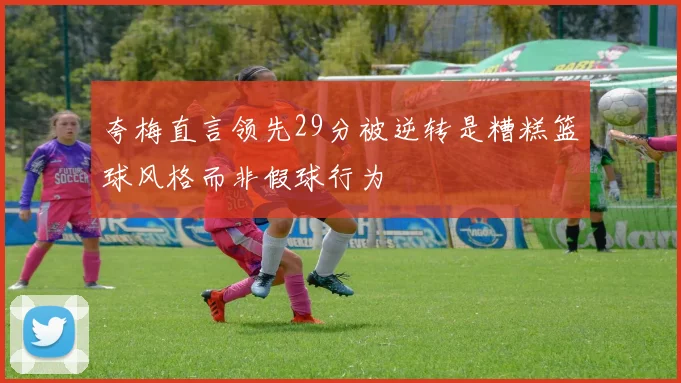 夸梅直言领先29分被逆转是糟糕篮球风格而非假球行为