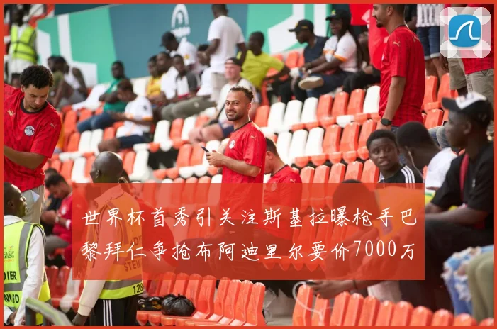 世界杯首秀引关注斯基拉曝枪手巴黎拜仁争抢布阿迪里尔要价7000万欧元