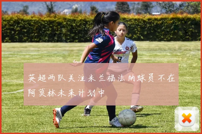 英超两队关注米兰福法纳球员不在阿莫林未来计划中